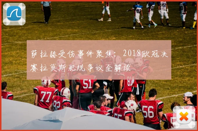 萨拉赫受伤事件聚焦：2018欧冠决赛拉莫斯犯规争议全解读