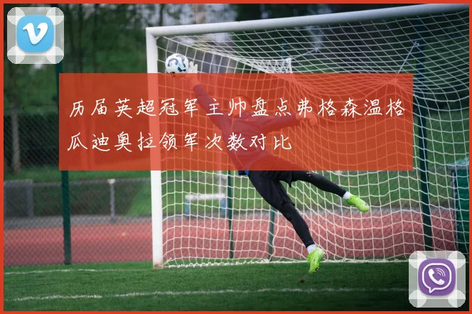 历届英超冠军主帅盘点弗格森温格瓜迪奥拉领军次数对比