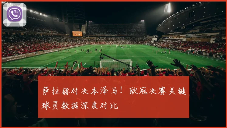 萨拉赫对决本泽马！欧冠决赛关键球员数据深度对比
