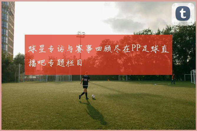 球星专访与赛事回顾尽在PP足球直播吧专题栏目