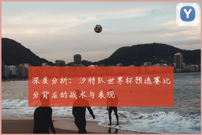 深度分析：沙特队世界杯预选赛比分背后的战术与表现