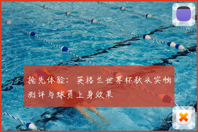 抢先体验：英格兰世界杯秋衣实物测评与球员上身效果
