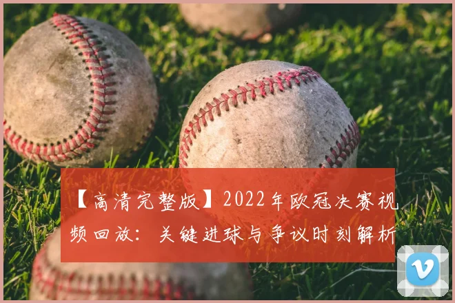 【高清完整版】2022年欧冠决赛视频回放：关键进球与争议时刻解析