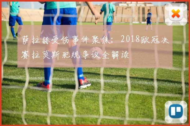 萨拉赫受伤事件聚焦：2018欧冠决赛拉莫斯犯规争议全解读
