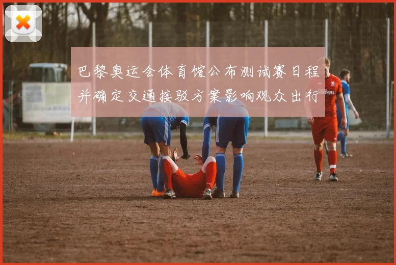 巴黎奥运会体育馆公布测试赛日程并确定交通接驳方案影响观众出行